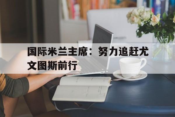 国际米兰主席：努力追赶尤文图斯前行